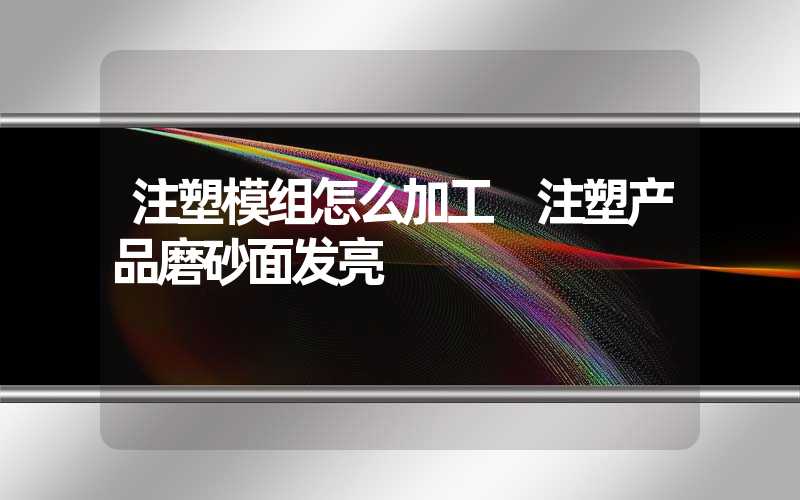 注塑模组怎么加工 注塑产品磨砂面发亮